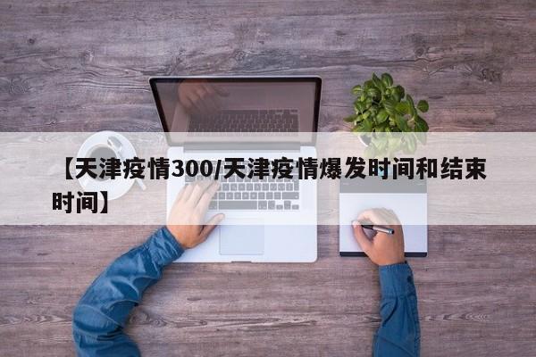 【天津疫情300／天津疫情爆发时间和结束时间】