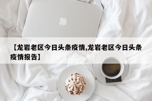 【龙岩老区今日头条疫情,龙岩老区今日头条疫情报告】