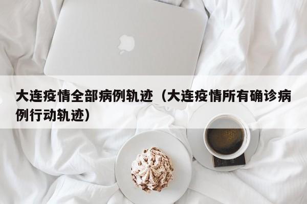大连疫情全部病例轨迹（大连疫情所有确诊病例行动轨迹）