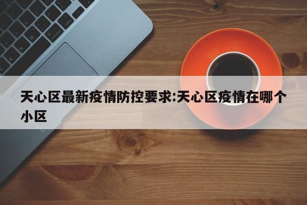 天心区最新疫情防控要求：天心区疫情在哪个小区