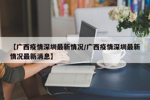 【广西疫情深圳最新情况／广西疫情深圳最新情况最新消息】