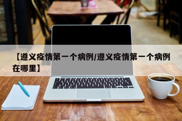 【遵义疫情第一个病例／遵义疫情第一个病例在哪里】