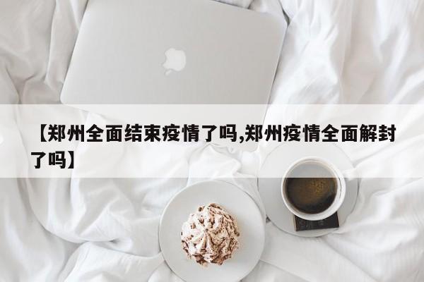 【郑州全面结束疫情了吗,郑州疫情全面解封了吗】