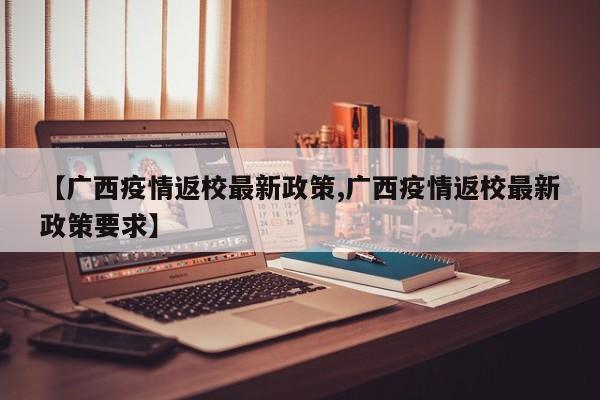 【广西疫情返校最新政策,广西疫情返校最新政策要求】