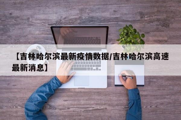 【吉林哈尔滨最新疫情数据／吉林哈尔滨高速最新消息】