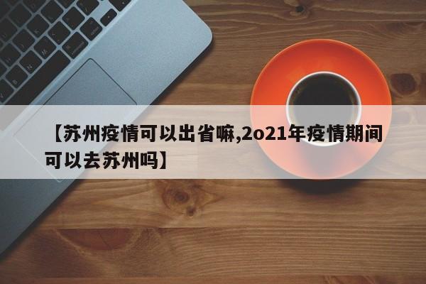 【苏州疫情可以出省嘛,2o21年疫情期间可以去苏州吗】