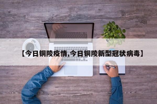 【今日铜陵疫情,今日铜陵新型冠状病毒】
