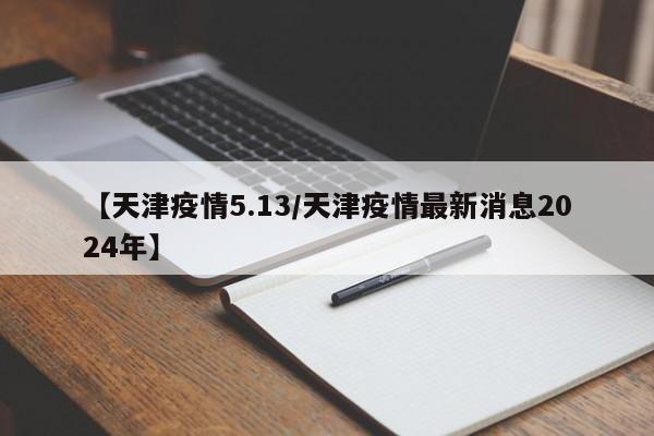 【天津疫情5.13／天津疫情最新消息2024年】