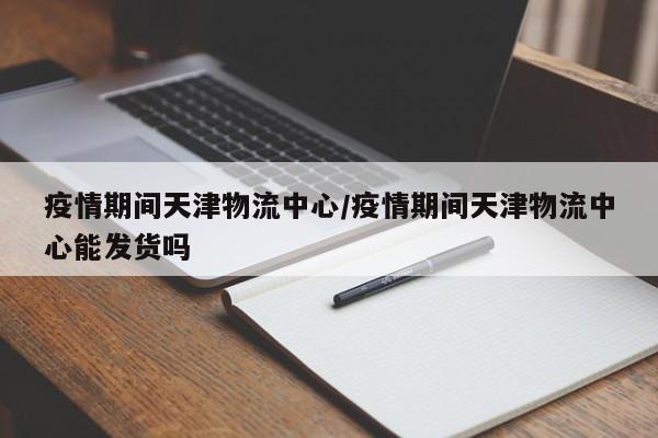 疫情期间天津物流中心／疫情期间天津物流中心能发货吗