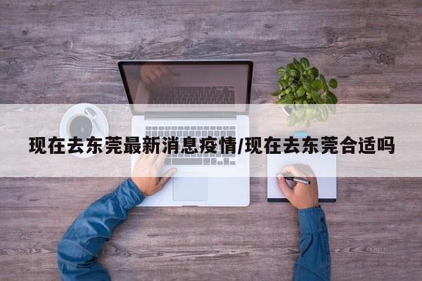 现在去东莞最新消息疫情／现在去东莞合适吗
