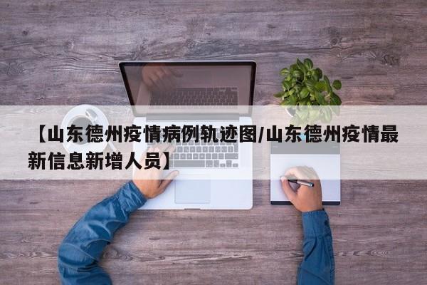【山东德州疫情病例轨迹图／山东德州疫情最新信息新增人员】