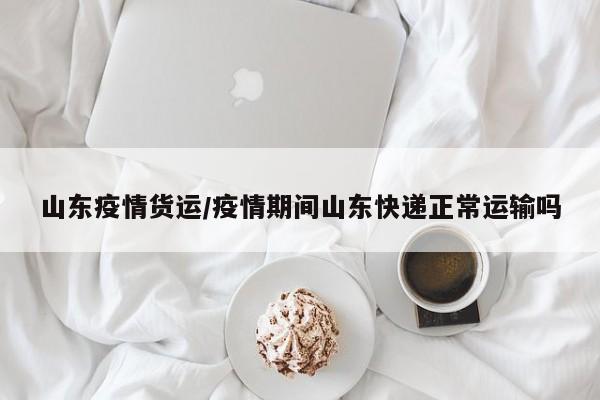 山东疫情货运／疫情期间山东快递正常运输吗