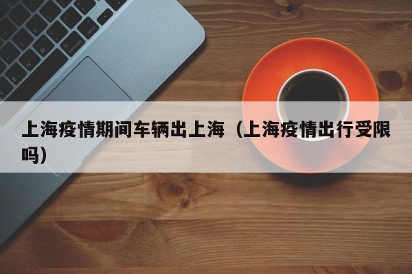 上海疫情期间车辆出上海（上海疫情出行受限吗）