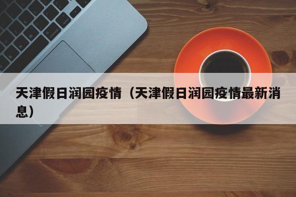 天津假日润园疫情（天津假日润园疫情最新消息）