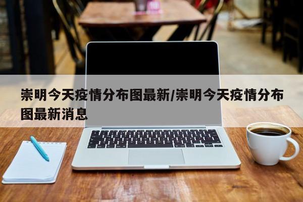 崇明今天疫情分布图最新／崇明今天疫情分布图最新消息