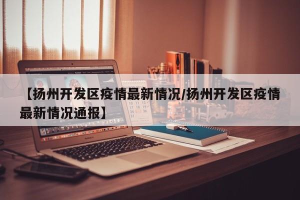 【扬州开发区疫情最新情况／扬州开发区疫情最新情况通报】