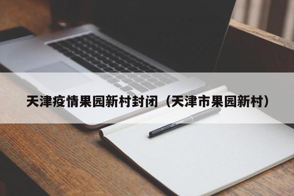 天津疫情果园新村封闭（天津市果园新村）