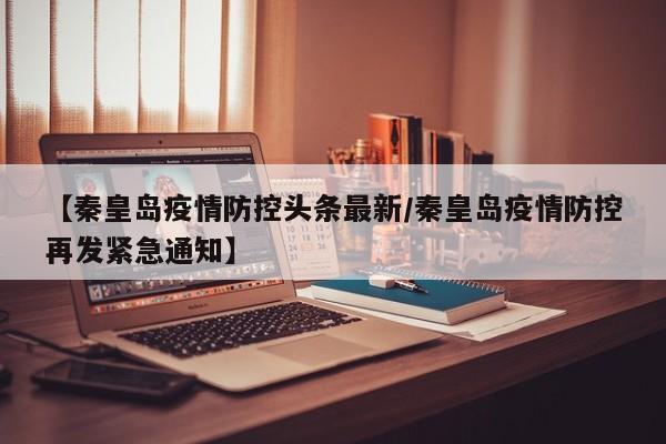 【秦皇岛疫情防控头条最新／秦皇岛疫情防控再发紧急通知】