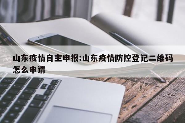 山东疫情自主申报：山东疫情防控登记二维码怎么申请