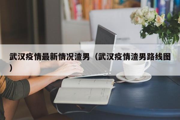 武汉疫情最新情况渣男（武汉疫情渣男路线图）