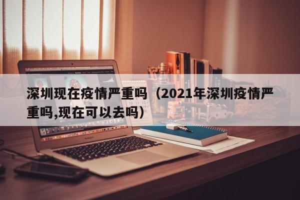 深圳现在疫情严重吗（2021年深圳疫情严重吗,现在可以去吗）