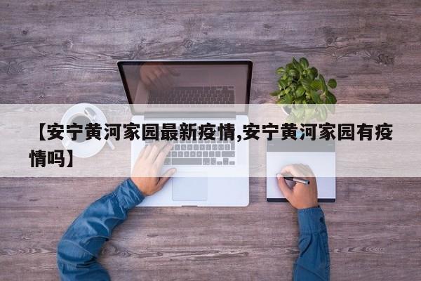 【安宁黄河家园最新疫情,安宁黄河家园有疫情吗】
