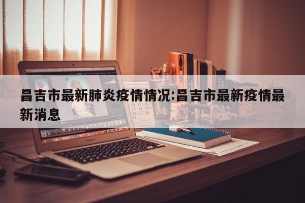 昌吉市最新肺炎疫情情况：昌吉市最新疫情最新消息