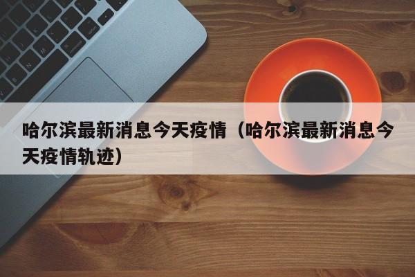 哈尔滨最新消息今天疫情（哈尔滨最新消息今天疫情轨迹）