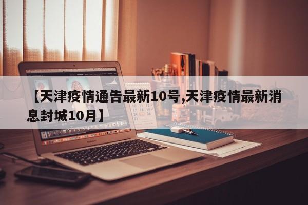 【天津疫情通告最新10号,天津疫情最新消息封城10月】