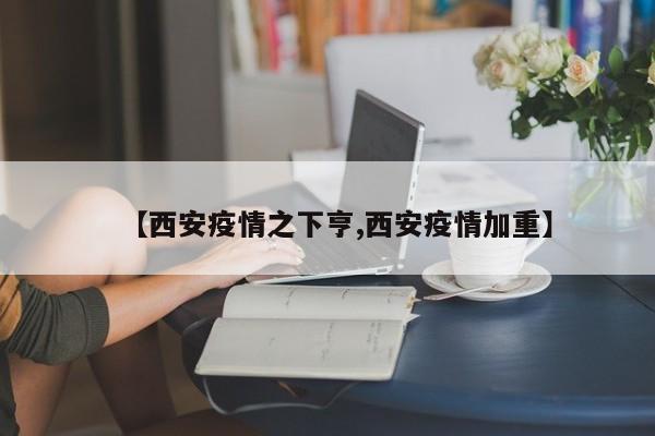【西安疫情之下亨,西安疫情加重】