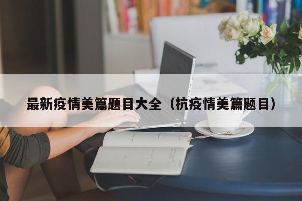 最新疫情美篇题目大全（抗疫情美篇题目）