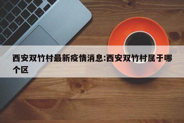 西安双竹村最新疫情消息：西安双竹村属于哪个区