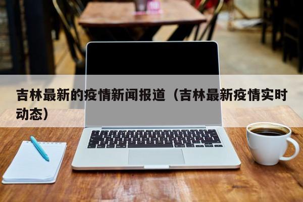 吉林最新的疫情新闻报道（吉林最新疫情实时动态）