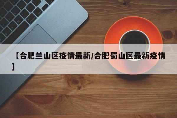 【合肥兰山区疫情最新／合肥蜀山区最新疫情】