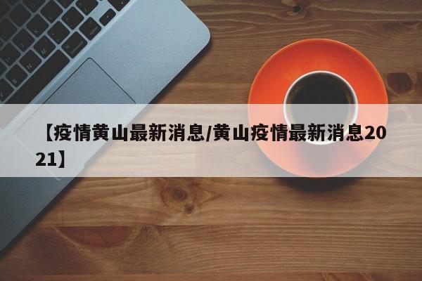 【疫情黄山最新消息／黄山疫情最新消息2021】