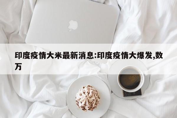 印度疫情大米最新消息：印度疫情大爆发,数万