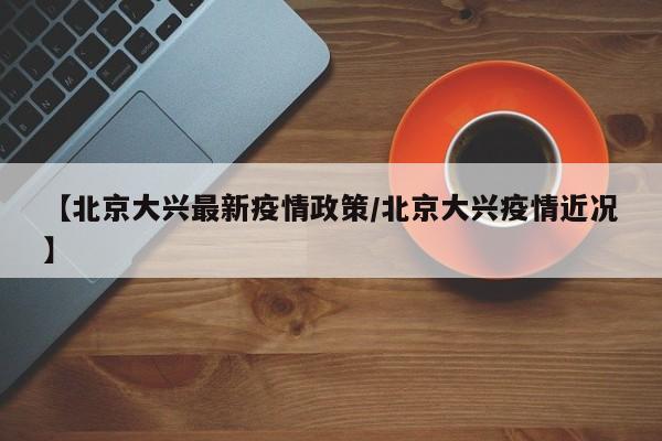 【北京大兴最新疫情政策／北京大兴疫情近况】