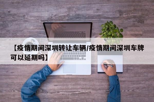 【疫情期间深圳转让车辆／疫情期间深圳车牌可以延期吗】