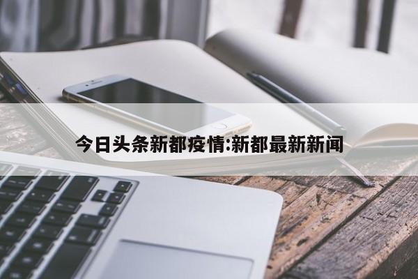 今日头条新都疫情：新都最新新闻