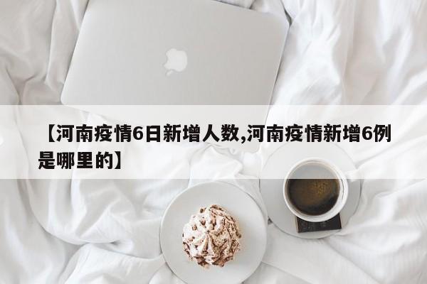 【河南疫情6日新增人数,河南疫情新增6例是哪里的】