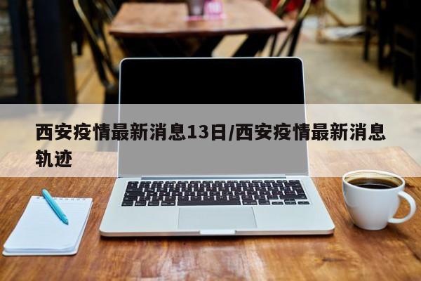 西安疫情最新消息13日／西安疫情最新消息轨迹
