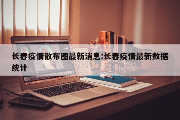 长春疫情散布图最新消息：长春疫情最新数据统计