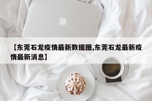 【东莞石龙疫情最新数据图,东莞石龙最新疫情最新消息】