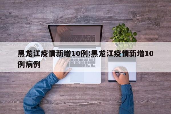 黑龙江疫情新增10例：黑龙江疫情新增10例病例