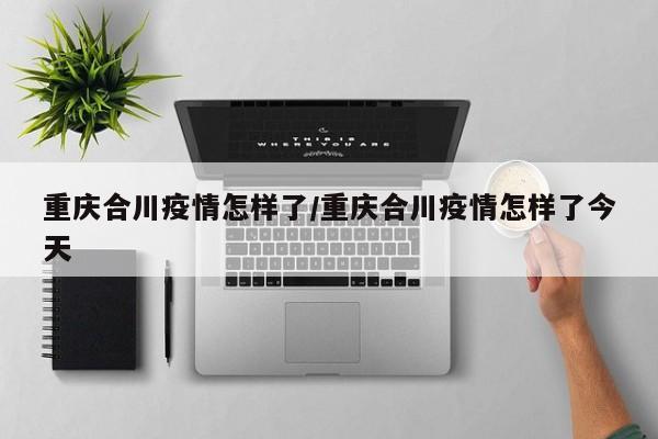 重庆合川疫情怎样了／重庆合川疫情怎样了今天