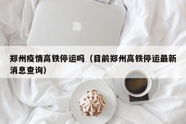 郑州疫情高铁停运吗（目前郑州高铁停运最新消息查询）