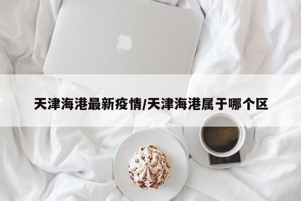 天津海港最新疫情／天津海港属于哪个区