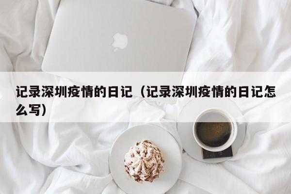 记录深圳疫情的日记（记录深圳疫情的日记怎么写）