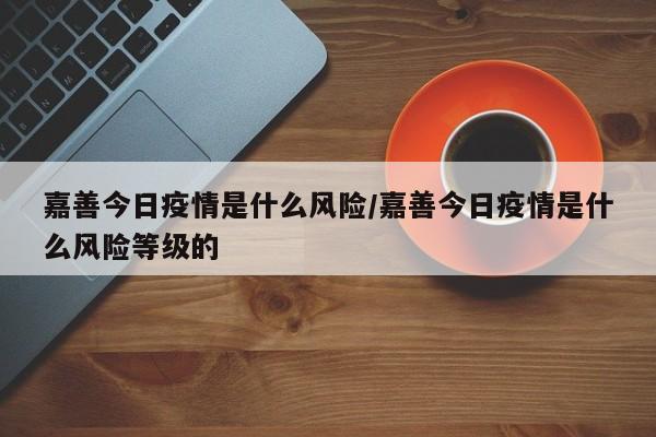 嘉善今日疫情是什么风险／嘉善今日疫情是什么风险等级的
