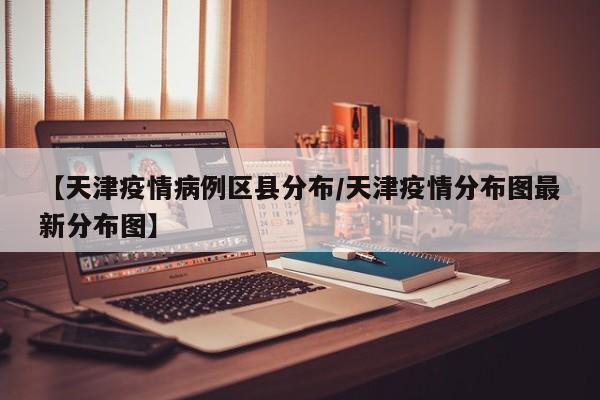 【天津疫情病例区县分布／天津疫情分布图最新分布图】